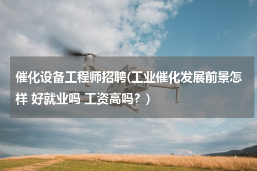 催化设备工程师招聘(工业催化发展前景怎样 好就业吗 工资高吗？)