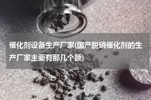 催化剂设备生产厂家(国产脱硝催化剂的生产厂家主要有那几个额)