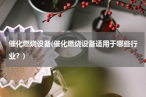 催化燃烧设备(催化燃烧设备适用于哪些行业？)