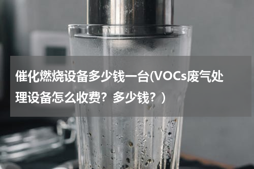 催化燃烧设备多少钱一台(VOCs废气处理设备怎么收费？多少钱？)