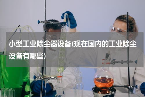 小型工业除尘器设备(现在国内的工业除尘设备有哪些)