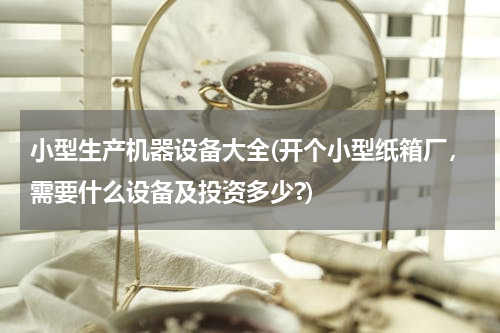 小型生产机器设备大全(开个小型纸箱厂，需要什么设备及投资多少?)