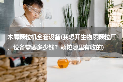 木屑颗粒机全套设备(我想开生物质颗粒厂，设备需要多少钱？颗粒哪里有收的)