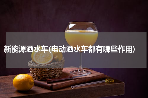 新能源洒水车(电动洒水车都有哪些作用)