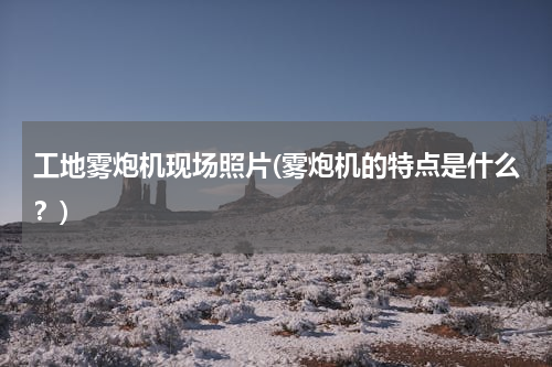 工地雾炮机现场照片(雾炮机的特点是什么？)
