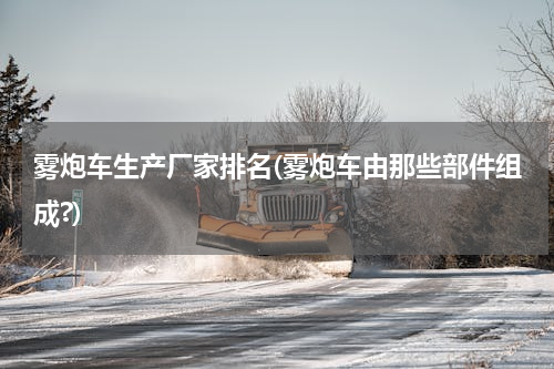 雾炮车生产厂家排名(雾炮车由那些部件组成?)