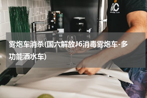 雾炮车消杀(国六解放J6消毒雾炮车-多功能洒水车)