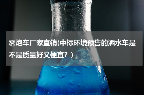 雾炮车厂家直销(中标环境预售的洒水车是不是质量好又便宜？)