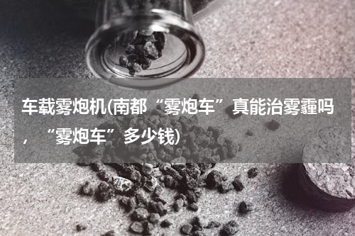 车载雾炮机(南都“雾炮车”真能治雾霾吗，“雾炮车”多少钱)