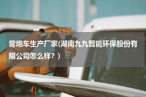 雾炮车生产厂家(湖南九九智能环保股份有限公司怎么样？)