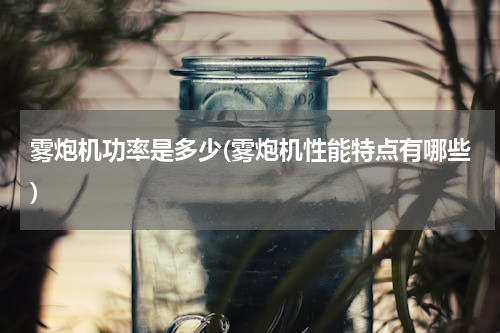 雾炮机功率是多少(雾炮机性能特点有哪些)