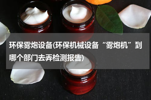 环保雾炮设备(环保机械设备“雾炮机”到哪个部门去弄检测报告)