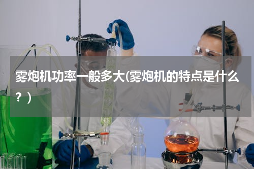 雾炮机功率一般多大(雾炮机的特点是什么？)