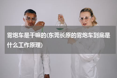 雾炮车是干嘛的(东莞长原的雾炮车到底是什么工作原理)