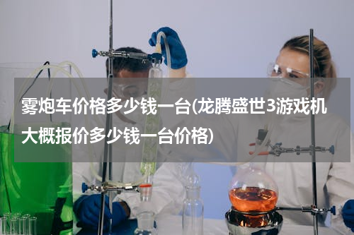 雾炮车价格多少钱一台(龙腾盛世3游戏机大概报价多少钱一台价格)