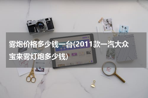 雾炮价格多少钱一台(2011款一汽大众宝来雾灯炮多少钱)