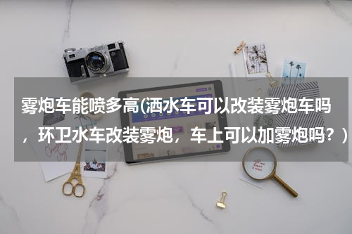 雾炮车能喷多高(洒水车可以改装雾炮车吗，环卫水车改装雾炮，车上可以加雾炮吗？)