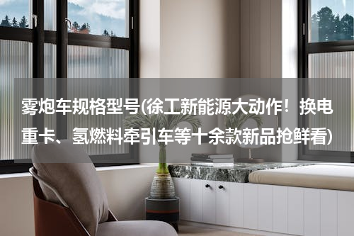 雾炮车规格型号(徐工新能源大动作！换电重卡、氢燃料牵引车等十余款新品抢鲜看)