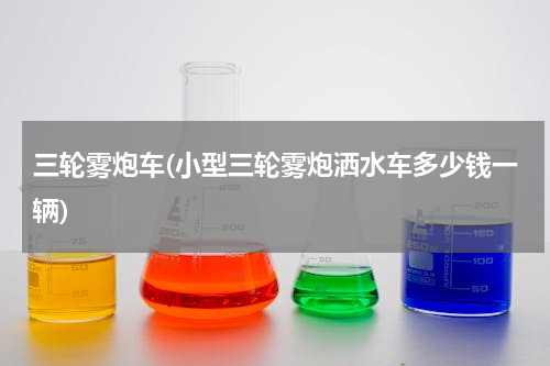 三轮雾炮车(小型三轮雾炮洒水车多少钱一辆)