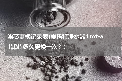 滤芯更换记录表(爱玛特净水器1mt-a1滤芯多久更换一次？)