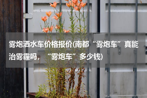 雾炮洒水车价格报价(南都“雾炮车”真能治雾霾吗，“雾炮车”多少钱)
