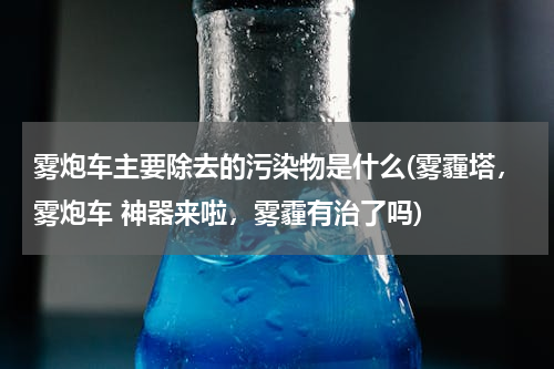 雾炮车主要除去的污染物是什么(雾霾塔，雾炮车 神器来啦，雾霾有治了吗)