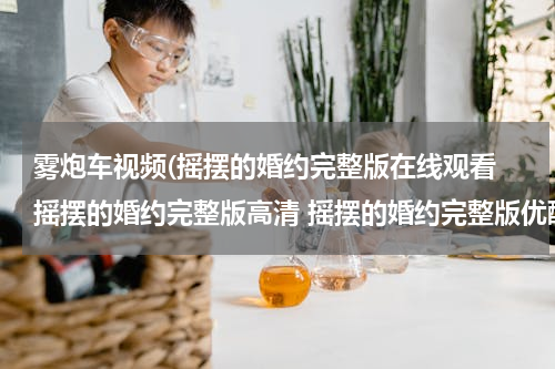 雾炮车视频(摇摆的婚约完整版在线观看 摇摆的婚约完整版高清 摇摆的婚约完整版优酷视频 摇摆的婚约完整版qvod下载)