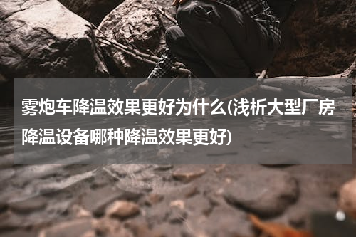 雾炮车降温效果更好为什么(浅析大型厂房降温设备哪种降温效果更好)