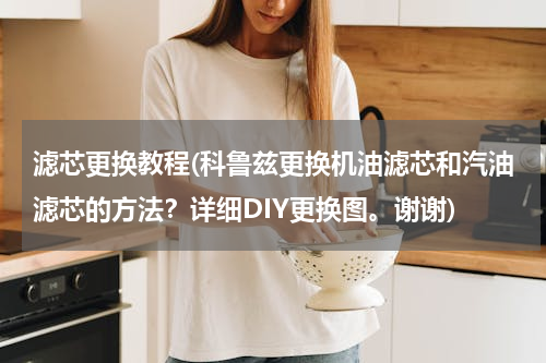 滤芯更换教程(科鲁兹更换机油滤芯和汽油滤芯的方法？详细DIY更换图。谢谢)