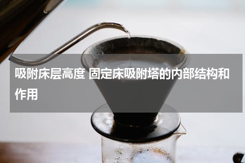 吸附床层高度 固定床吸附塔的内部结构和作用