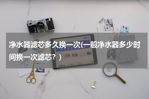 净水器滤芯多久换一次(一般净水器多少时间换一次滤芯？)