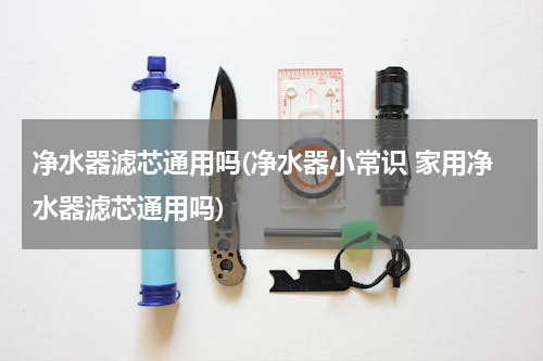 净水器滤芯通用吗(净水器小常识 家用净水器滤芯通用吗)