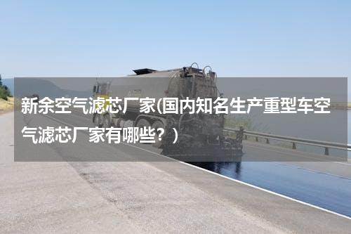 新余空气滤芯厂家(国内知名生产重型车空气滤芯厂家有哪些？)