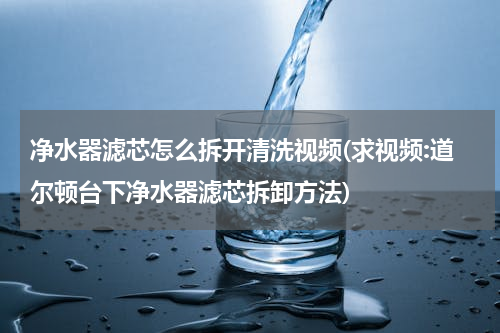 净水器滤芯怎么拆开清洗视频(求视频:道尔顿台下净水器滤芯拆卸方法)