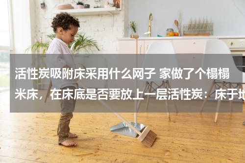 活性炭吸附床采用什么网子 家做了个榻榻米床，在床底是否要放上一层活性炭：床于地面之间有一小段距离，床的面积密封的，装修在进行