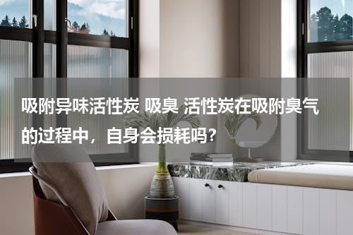 吸附异味活性炭 吸臭 活性炭在吸附臭气的过程中，自身会损耗吗？