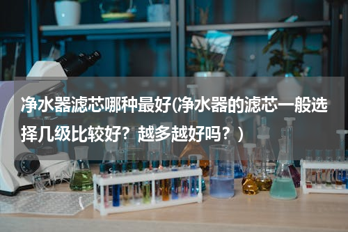 净水器滤芯哪种最好(净水器的滤芯一般选择几级比较好？越多越好吗？)