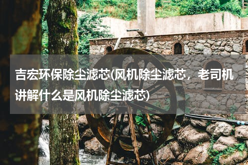 吉宏环保除尘滤芯(风机除尘滤芯，老司机讲解什么是风机除尘滤芯)