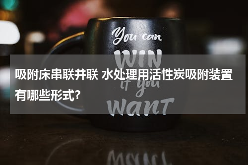 吸附床串联并联 水处理用活性炭吸附装置有哪些形式？