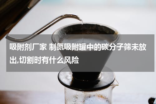 吸附剂厂家 制氮吸附罐中的碳分子筛未放出,切割时有什么风险