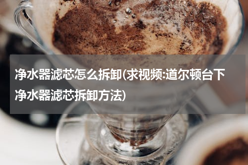 净水器滤芯怎么拆卸(求视频:道尔顿台下净水器滤芯拆卸方法)