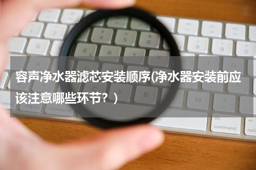 容声净水器滤芯安装顺序(净水器安装前应该注意哪些环节？)