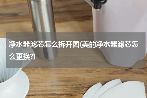 净水器滤芯怎么拆开图(美的净水器滤芯怎么更换?)
