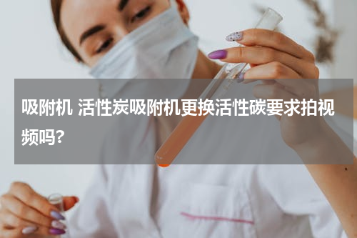 吸附机 活性炭吸附机更换活性碳要求拍视频吗?