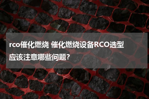 rco催化燃烧 催化燃烧设备RCO选型应该注意哪些问题？
