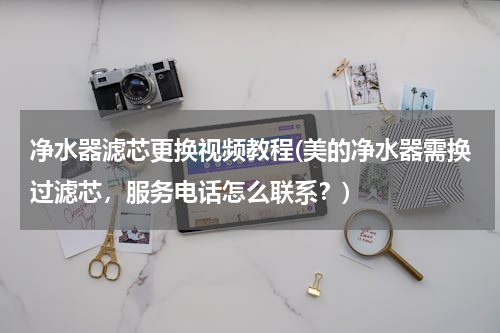 净水器滤芯更换视频教程(美的净水器需换过滤芯，服务电话怎么联系？)