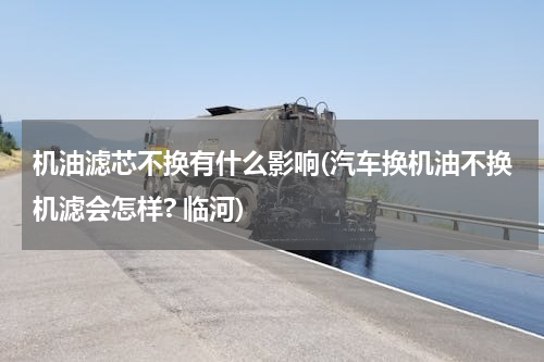 机油滤芯不换有什么影响(汽车换机油不换机滤会怎样? 临河)
