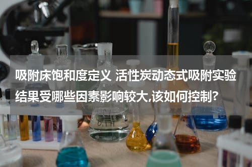 吸附床饱和度定义 活性炭动态式吸附实验结果受哪些因素影响较大,该如何控制?