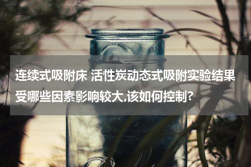 连续式吸附床 活性炭动态式吸附实验结果受哪些因素影响较大,该如何控制?