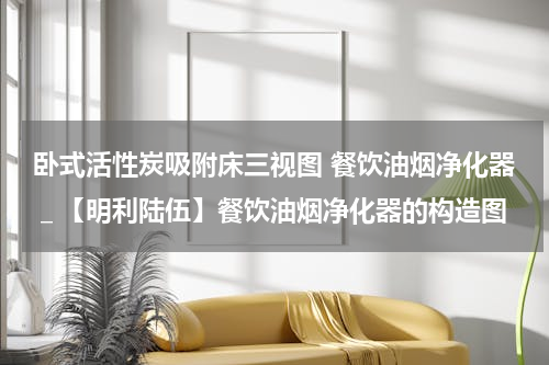 卧式活性炭吸附床三视图 餐饮油烟净化器＿【明利陆伍】餐饮油烟净化器的构造图